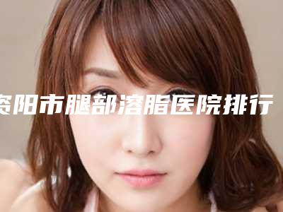 资阳市腿部溶脂医院排行榜十强实力更新(资阳市腿部溶脂整形医院)