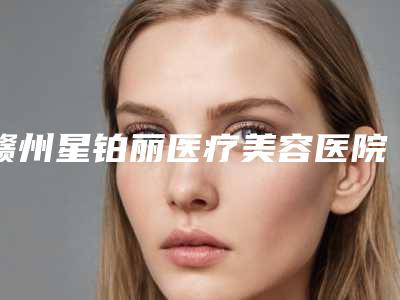 赣州星铂丽医疗美容医院,赣州星铂丽医疗美容整形门诊部你更看好哪一家