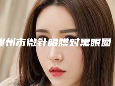 赣州市微针眼膜对黑眼圈排名前十2025版上新(赣州市微针眼膜对黑眼圈整形医院)