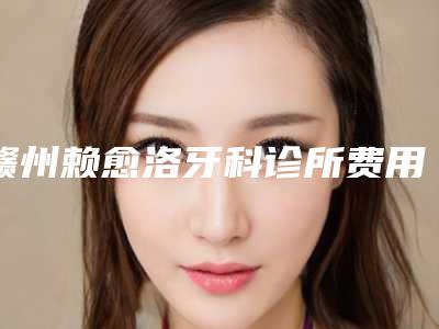 赣州赖愈洛牙科诊所费用表明细价钱公布-牙齿冠桥修复案例