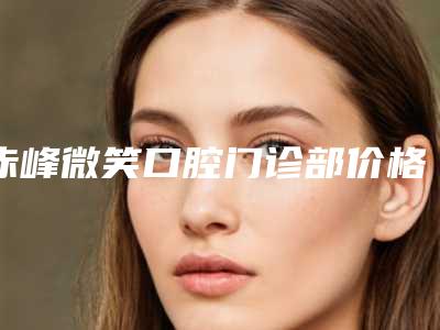 赤峰微笑口腔门诊部价格表2025官方展示