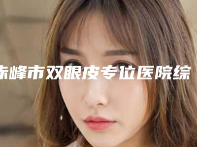 赤峰市双眼皮专位医院综合实力前十强口碑榜实力比拼（赤峰市双眼皮专位整形医院）