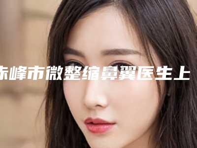 赤峰市微整缩鼻翼医生上榜清单前十名整理-翟长斌医生口碑好吗