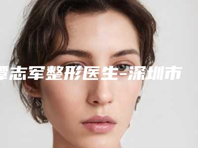谭志军整形医生-深圳市谭志军医师口碑与实力双重保障