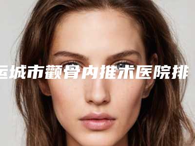 运城市颧骨内推术医院排行权威机构盘点(运城市颧骨内推术整形医院)