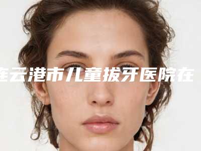 连云港市儿童拔牙医院在榜名单十强权威发布(连云港市儿童拔牙口腔医院专业有保障~)
