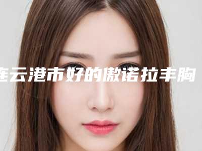 连云港市好的傲诺拉丰胸假体手术医生(周韦宏医生真实评价供参考)