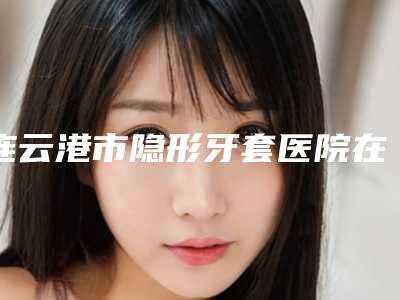 连云港市隐形牙套医院在榜名单前十佳名单揭开(连云港梯瓦口腔门诊部实力口碑都很牛)