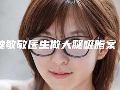 魏敏敬医生做大腿吸脂案例-收费标准人气项目2025种草