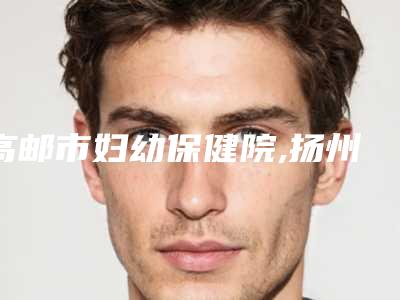 高邮市妇幼保健院,扬州美贝尔整形门诊部口碑严选都是实力派