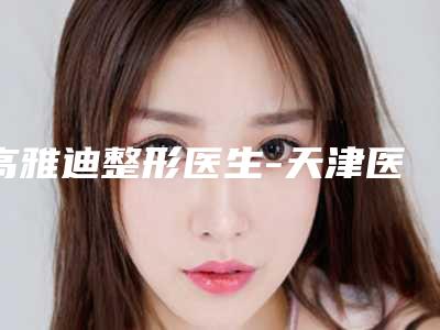 高雅迪整形医生-天津医科大学第二医院整形科高雅迪医师权威的医生种草