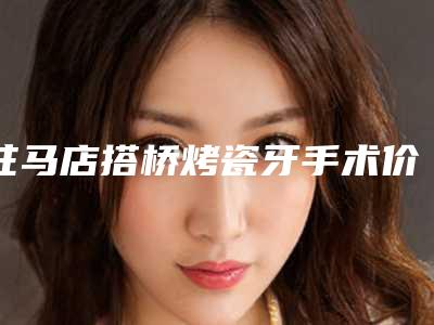 驻马店搭桥烤瓷牙手术价格大致上是多少