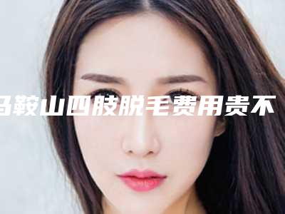 马鞍山四肢脱毛费用贵不贵呢_马鞍山四肢脱毛术一般费用是多少