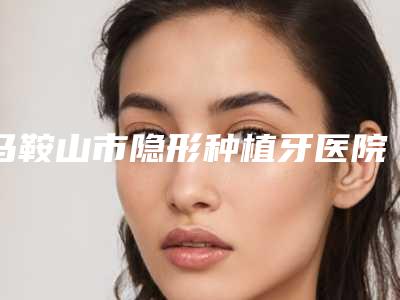 马鞍山市隐形种植牙医院在榜清单哪个三甲医院整形效果好(马鞍山市隐形种植牙口腔医院锁定榜首)