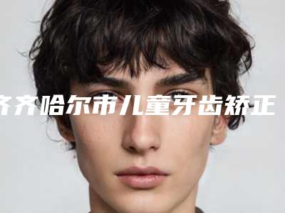 齐齐哈尔市儿童牙齿矫正早期干预医院在榜清单top10强实力横评（齐齐哈尔市儿童牙齿矫正早期干预口腔医院私立医美实力碾压）
