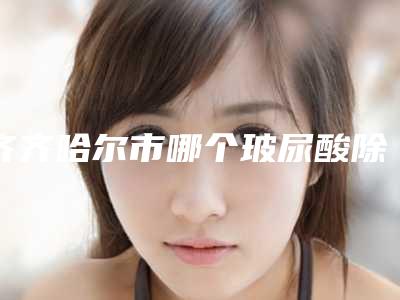 齐齐哈尔市哪个玻尿酸除皱防衰老医院好(齐齐哈尔美好今生医疗美容门诊部口碑价格整理发布~)