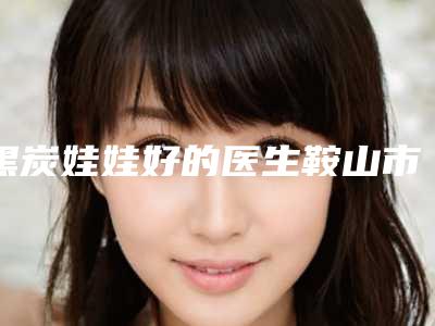 黑炭娃娃好的医生鞍山市(金香医生在当地影响力大)