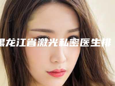 黑龙江省激光私密医生排行前10名大盘点-柳宏志医生等实力入选-附价格