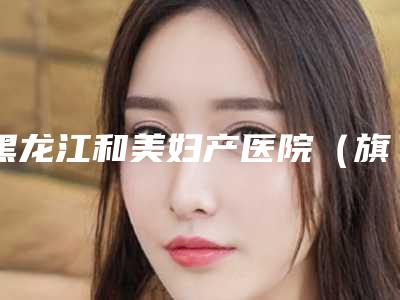 黑龙江和美妇产医院(旗舰店),哈尔滨优漾医疗美容门诊部实力在线PK