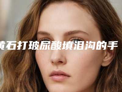 黄石打玻尿酸填泪沟的手优势及人群