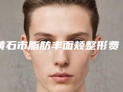 黄石市脂肪丰面颊整形费用表明细新编2025热门拔草(近6个月均价为:17770元)