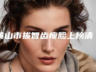 黄山市拔智齿瘦脸上榜清单前十佳可靠名单公布-黄山市拔智齿瘦脸口腔医生