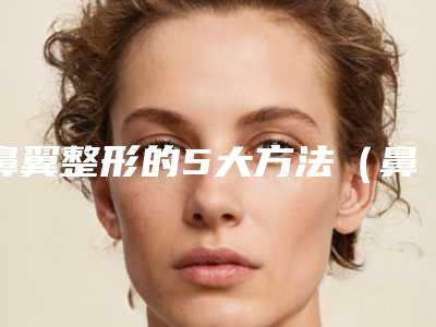 鼻翼整形的5大方法(鼻部整形方法)