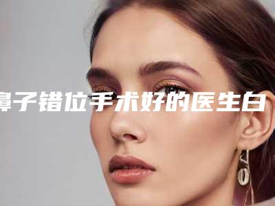 鼻子错位手术好的医生白山市(尤军医生私立医美更重口碑)
