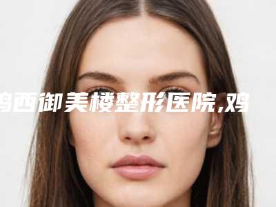 鸡西御美楼整形医院,鸡西于秀群医疗美容诊所哪个好网友真实反馈