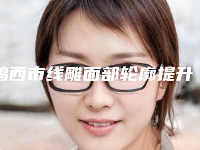鸡西市线雕面部轮廓提升医院上榜名单强榜小白必看(鸡西市线雕面部轮廓提升整形医院)