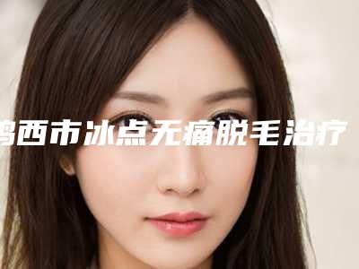 鸡西市冰点无痛脱毛治疗医生排行top10强网友良心安利-鸡西市冰点无痛脱毛治疗整形医生