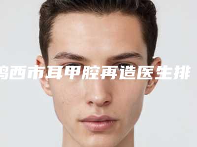 鸡西市耳甲腔再造医生排行前十强哪个技术牛（林乐华医生专家更靠谱）