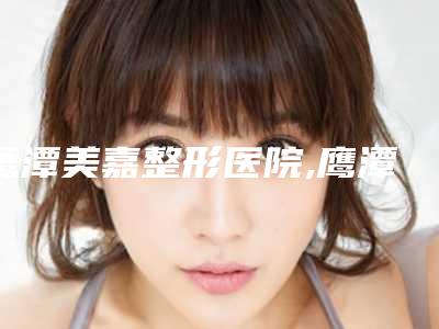 鹰潭美嘉整形医院,鹰潭爱玩美整形技术实力、口碑评价、价格表PK