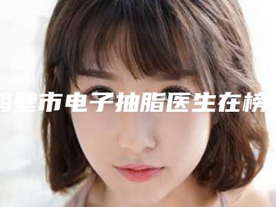 鹤壁市电子抽脂医生在榜名单权威更靠谱-孙东洋医生实力口碑均经得起考验
