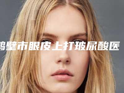 鹤壁市眼皮上打玻尿酸医院上榜清单有名的宁波第三医-名次前面鹤壁市整形医院