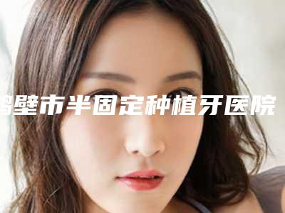 鹤壁市半固定种植牙医院排行榜汇总口碑亲测分享(鹤壁市半固定种植牙口腔医院是技术好的大咖哦)