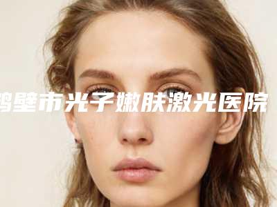 鹤壁市光子嫩肤激光医院排名前十强汇总测评-鹤壁美林苑整形门诊部公立私立靠谱合集