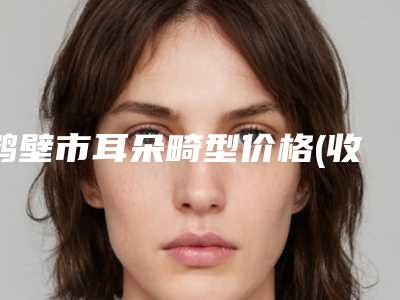 鹤壁市耳朵畸型价格(收费标准)有名全新上线-鹤壁市耳朵畸型价格行情