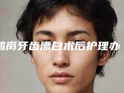 鹤岗牙齿漂白术后护理办法有哪些