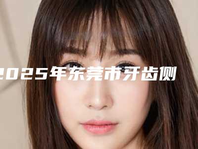 2025年东莞市牙齿侧斜矫正医院排名前十佳哪个医-东莞东城特美口腔门诊部前三的口碑排名推荐