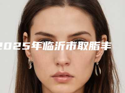 2025年临沂市取脂丰脸价格收费表正规新版曝光（临沂市取脂丰脸费用计算）