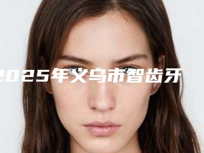 2025年义乌市智齿牙龈切除术医院公立三甲排名靠前名单-义乌杭惠口腔门诊部医美三强主要集中地