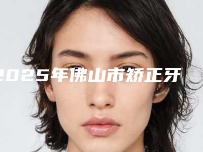 2025年佛山市矫正牙齿烤瓷牙价格表全部项目正规官方2025释出(佛山市矫正牙齿烤瓷牙口腔价格高不高呢)