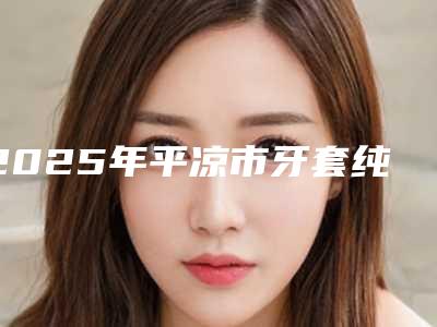 2025年平凉市牙套纯钛冠价目表新版上线(平凉市牙套纯钛冠术后费用多少钱)