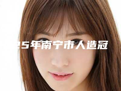 2025年南宁市人造冠美容口腔医院全新出炉了-南宁市人造冠美容口腔医院