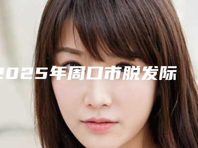 2025年周口市脱发际线整形医院在榜名单前十2025最新榜单