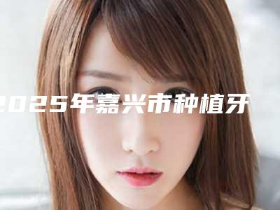 2025年嘉兴市种植牙连冠医院综合实力排名榜重磅揭秘-嘉兴市种植牙连冠口腔医院