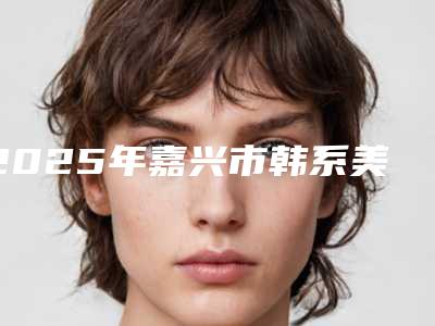 2025年嘉兴市韩系美格真医院名单首发-嘉兴市韩系美格真口腔医院