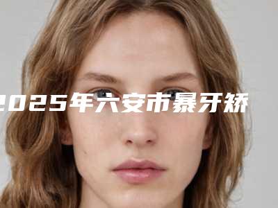 2025年六安市暴牙矫正手术价格收费表人气抢鲜2025