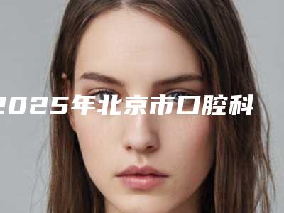 2025年北京市口腔科牙齿矫正医院在榜清单各方技术和审美在线PK-北京市口腔科牙齿矫正口腔医院